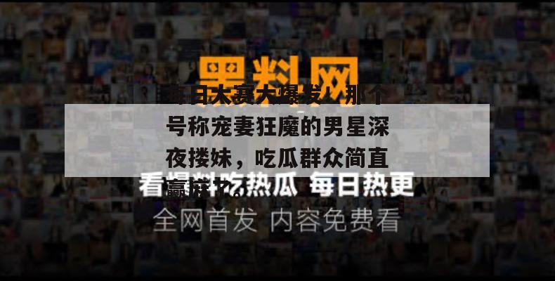 每日大赛大爆发！那个号称宠妻狂魔的男星深夜搂妹，吃瓜群众简直赢麻了。
