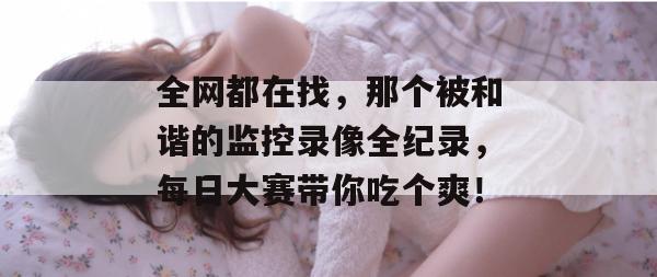全网都在找，那个被和谐的监控录像全纪录，每日大赛带你吃个爽！