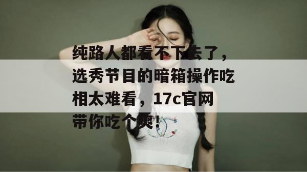 纯路人都看不下去了，选秀节目的暗箱操作吃相太难看，17c官网带你吃个爽！