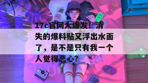 17c官网大爆发！消失的爆料贴又浮出水面了，是不是只有我一个人觉得恶心？