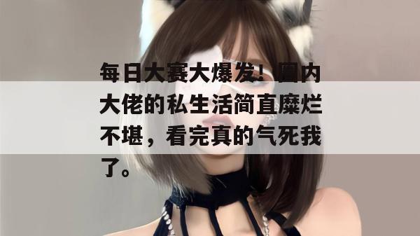 每日大赛大爆发！圈内大佬的私生活简直糜烂不堪，看完真的气死我了。