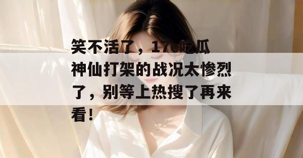 笑不活了，17c吃瓜神仙打架的战况太惨烈了，别等上热搜了再来看！