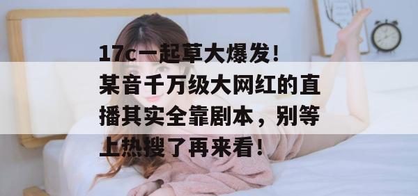 17c一起草大爆发！某音千万级大网红的直播其实全靠剧本，别等上热搜了再来看！