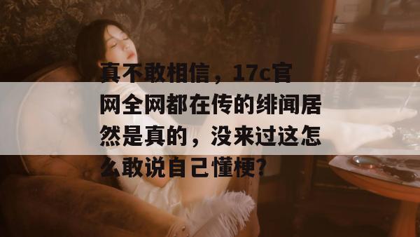 真不敢相信，17c官网全网都在传的绯闻居然是真的，没来过这怎么敢说自己懂梗？