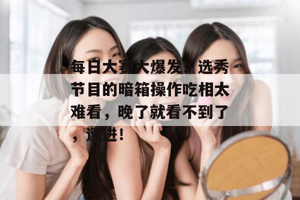 每日大赛大爆发！选秀节目的暗箱操作吃相太难看，晚了就看不到了，速进！