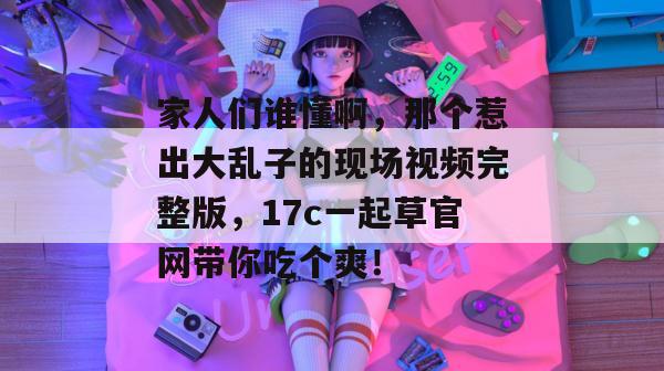 家人们谁懂啊，那个惹出大乱子的现场视频完整版，17c一起草官网带你吃个爽！