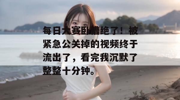 每日大赛卧槽绝了！被紧急公关掉的视频终于流出了，看完我沉默了整整十分钟。