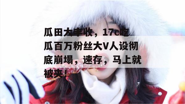 瓜田大丰收，17c吃瓜百万粉丝大V人设彻底崩塌，速存，马上就被夹！