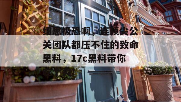 细思极恐啊，连顶尖公关团队都压不住的致命黑料，17c黑料带你吃个爽！