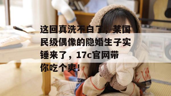 这回真洗不白了，某国民级偶像的隐婚生子实锤来了，17c官网带你吃个爽！