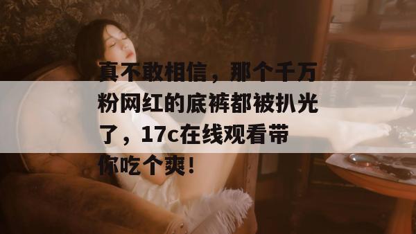 真不敢相信，那个千万粉网红的底裤都被扒光了，17c在线观看带你吃个爽！