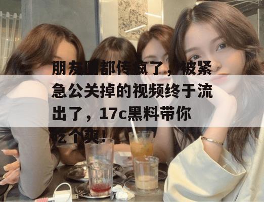 朋友圈都传疯了，被紧急公关掉的视频终于流出了，17c黑料带你吃个爽！
