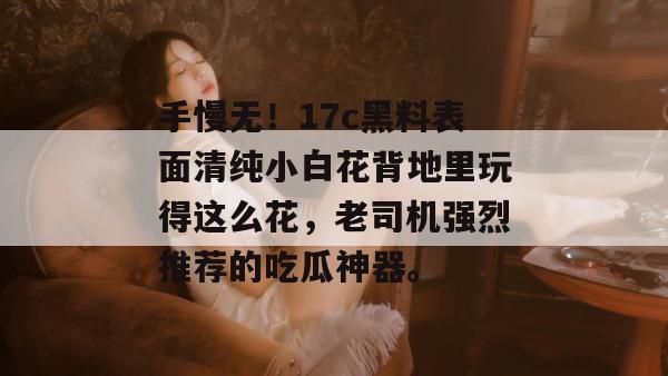手慢无！17c黑料表面清纯小白花背地里玩得这么花，老司机强烈推荐的吃瓜神器。