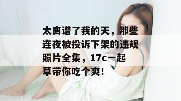 太离谱了我的天，那些连夜被投诉下架的违规照片全集，17c一起草带你吃个爽！