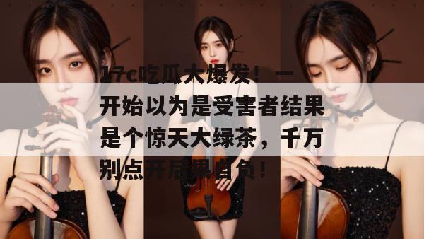 17c吃瓜大爆发！一开始以为是受害者结果是个惊天大绿茶，千万别点开后果自负！