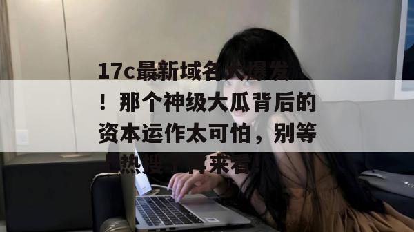 17c最新域名大爆发！那个神级大瓜背后的资本运作太可怕，别等上热搜了再来看！