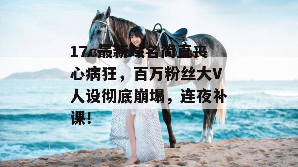 17c最新域名简直丧心病狂，百万粉丝大V人设彻底崩塌，连夜补课！