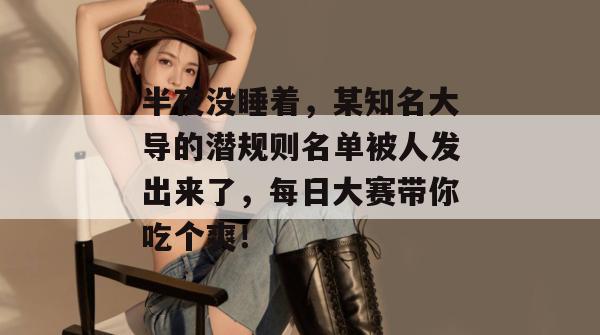 半夜没睡着，某知名大导的潜规则名单被人发出来了，每日大赛带你吃个爽！