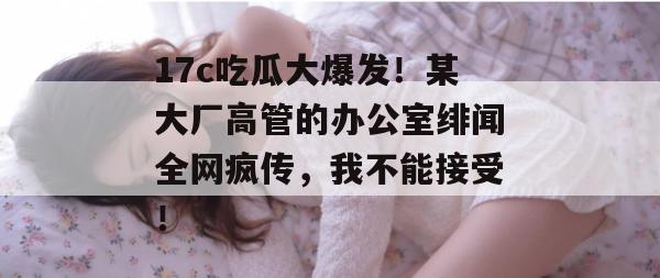 17c吃瓜大爆发！某大厂高管的办公室绯闻全网疯传，我不能接受！