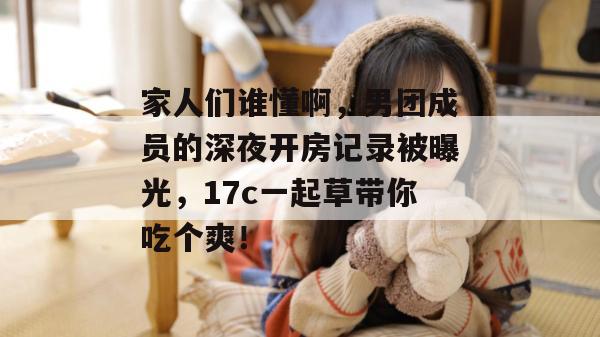 家人们谁懂啊，男团成员的深夜开房记录被曝光，17c一起草带你吃个爽！
