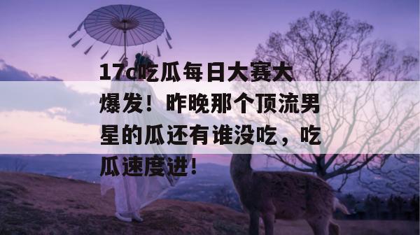 17c吃瓜每日大赛大爆发！昨晚那个顶流男星的瓜还有谁没吃，吃瓜速度进！