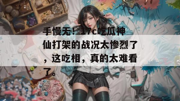 手慢无！17c吃瓜神仙打架的战况太惨烈了，这吃相，真的太难看了。