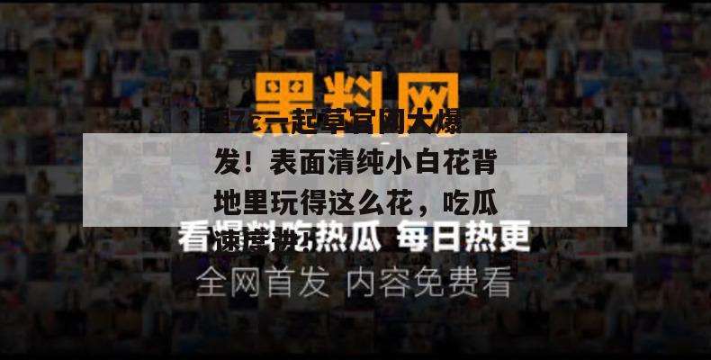 17c一起草官网大爆发！表面清纯小白花背地里玩得这么花，吃瓜速度进！