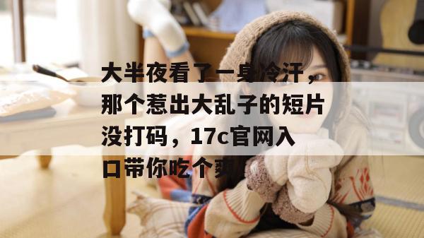 大半夜看了一身冷汗，那个惹出大乱子的短片没打码，17c官网入口带你吃个爽！