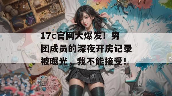 17c官网大爆发！男团成员的深夜开房记录被曝光，我不能接受！