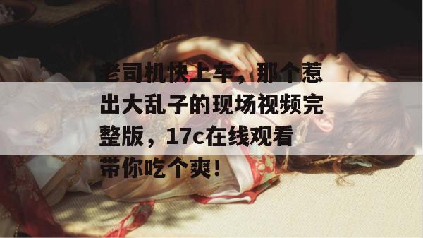 老司机快上车，那个惹出大乱子的现场视频完整版，17c在线观看带你吃个爽！