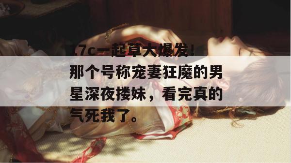 17c一起草大爆发！那个号称宠妻狂魔的男星深夜搂妹，看完真的气死我了。