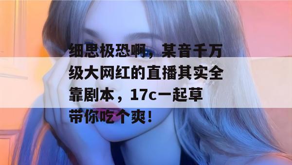 细思极恐啊，某音千万级大网红的直播其实全靠剧本，17c一起草带你吃个爽！