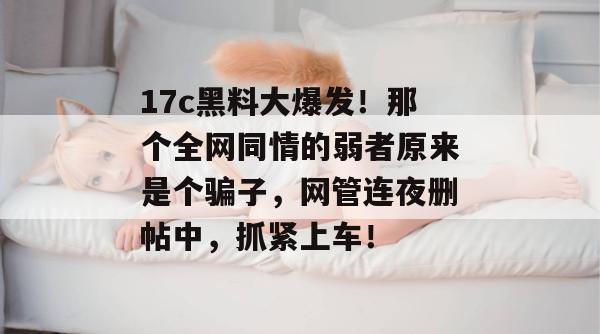17c黑料大爆发！那个全网同情的弱者原来是个骗子，网管连夜删帖中，抓紧上车！