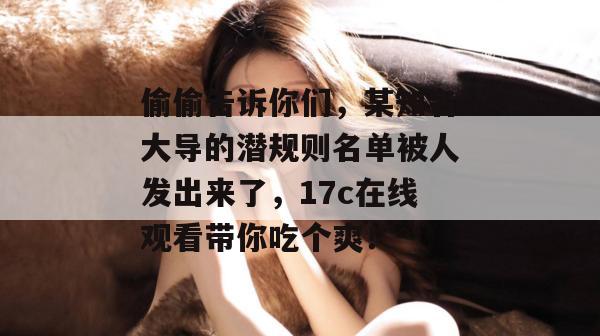 偷偷告诉你们，某知名大导的潜规则名单被人发出来了，17c在线观看带你吃个爽！