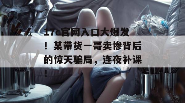 17c官网入口大爆发！某带货一哥卖惨背后的惊天骗局，连夜补课！