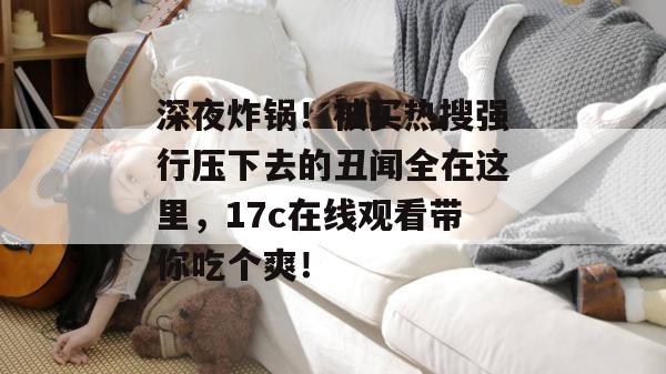 深夜炸锅！被买热搜强行压下去的丑闻全在这里，17c在线观看带你吃个爽！