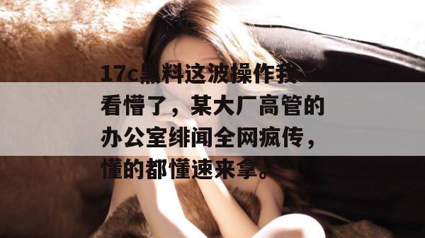 17c黑料这波操作我看懵了，某大厂高管的办公室绯闻全网疯传，懂的都懂速来拿。