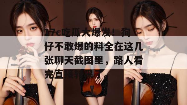 17c吃瓜大爆发！狗仔不敢爆的料全在这几张聊天截图里，路人看完直接转黑了。