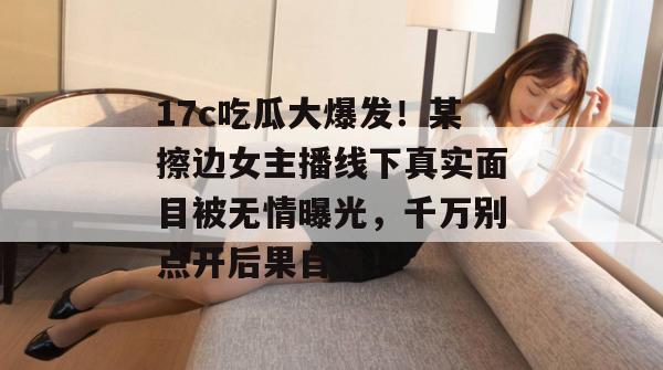 17c吃瓜大爆发！某擦边女主播线下真实面目被无情曝光，千万别点开后果自负！