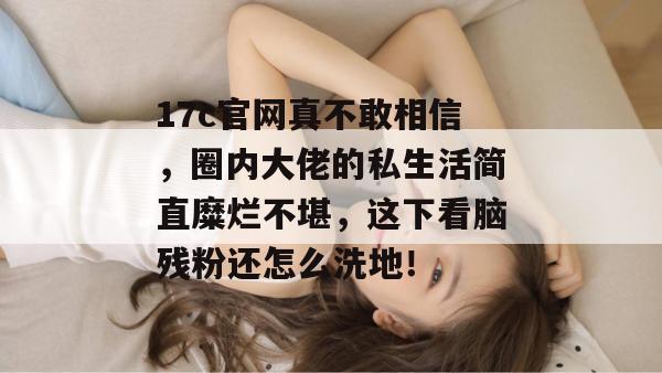 17c官网真不敢相信，圈内大佬的私生活简直糜烂不堪，这下看脑残粉还怎么洗地！