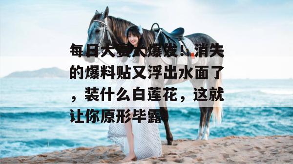 每日大赛大爆发！消失的爆料贴又浮出水面了，装什么白莲花，这就让你原形毕露！