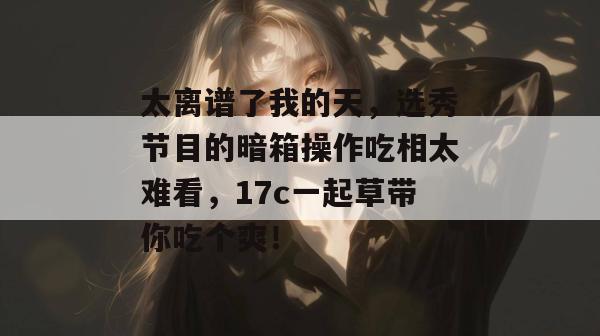 太离谱了我的天，选秀节目的暗箱操作吃相太难看，17c一起草带你吃个爽！