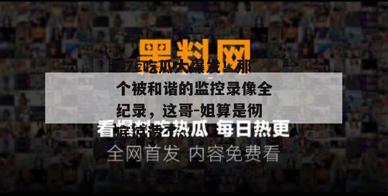 17c吃瓜大爆发！那个被和谐的监控录像全纪录，这哥-姐算是彻底凉透了。