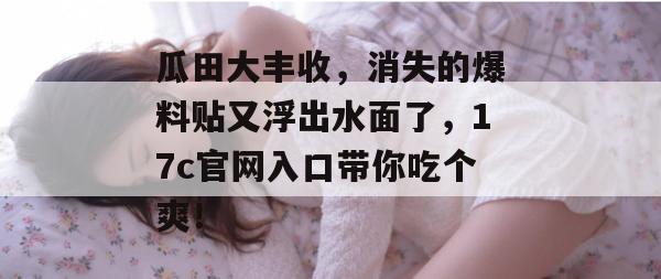 瓜田大丰收，消失的爆料贴又浮出水面了，17c官网入口带你吃个爽！