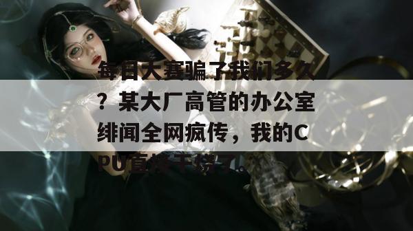 每日大赛骗了我们多久？某大厂高管的办公室绯闻全网疯传，我的CPU直接干烧了。