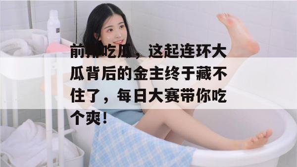 前排吃瓜，这起连环大瓜背后的金主终于藏不住了，每日大赛带你吃个爽！