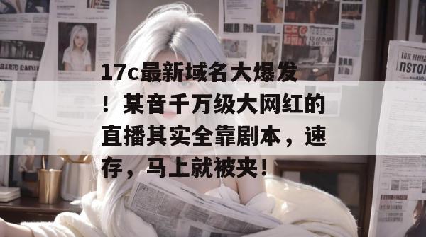 17c最新域名大爆发！某音千万级大网红的直播其实全靠剧本，速存，马上就被夹！