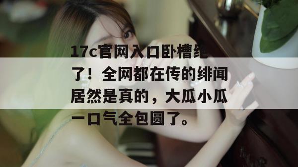 17c官网入口卧槽绝了！全网都在传的绯闻居然是真的，大瓜小瓜一口气全包圆了。
