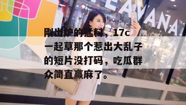 刚出炉的猛料，17c一起草那个惹出大乱子的短片没打码，吃瓜群众简直赢麻了。