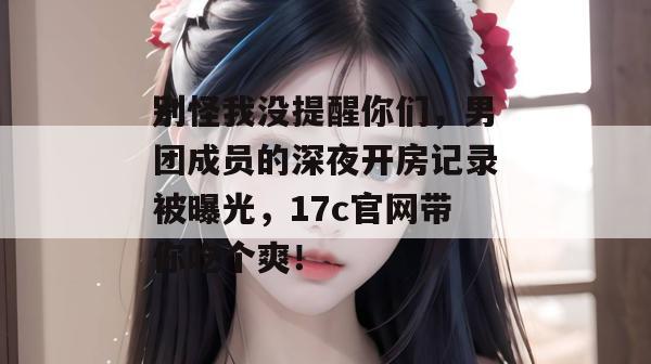 别怪我没提醒你们，男团成员的深夜开房记录被曝光，17c官网带你吃个爽！